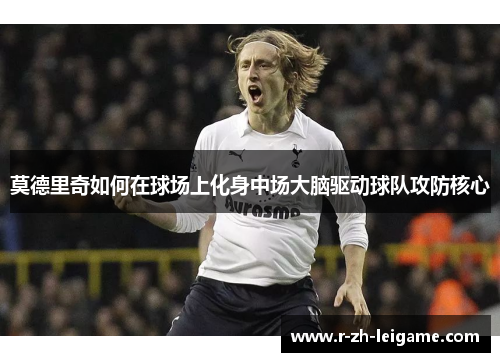 莫德里奇如何在球场上化身中场大脑驱动球队攻防核心 莫德里奇如何在球场上化身中场大脑驱动球队攻防核心
