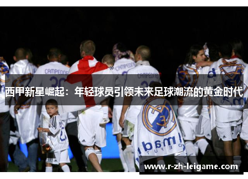 西甲新星崛起:年轻球员引领未来足球潮流的黄金时代 西甲新星崛起:年轻球员引领未来足球潮流的黄金时代