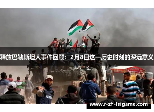 释放巴勒斯坦人事件回顾:2月8日这一历史时刻的深远意义 释放巴勒斯坦人事件回顾:2月8日这一历史时刻的深远意义