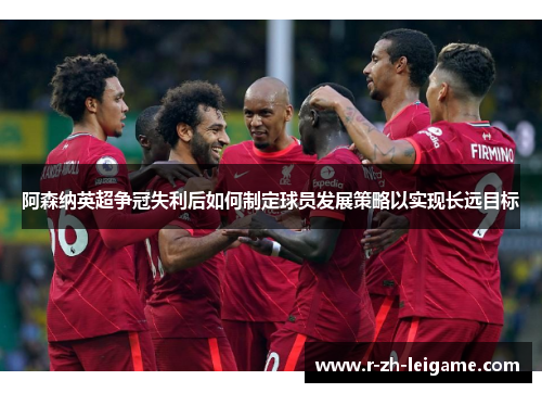 阿森纳英超争冠失利后如何制定球员发展策略以实现长远目标