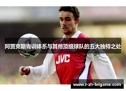 阿贾克斯青训体系与其他顶级球队的五大独特之处 阿贾克斯青训体系与其他顶级球队的五大独特之处