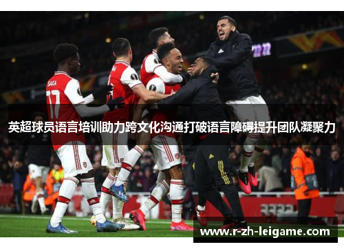 英超球员语言培训助力跨文化沟通打破语言障碍提升团队凝聚力