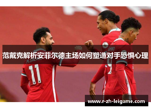 范戴克解析安菲尔德主场如何塑造对手恐惧心理 范戴克解析安菲尔德主场如何塑造对手恐惧心理
