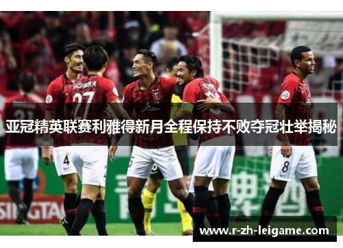 亚冠精英联赛利雅得新月全程保持不败夺冠壮举揭秘 亚冠精英联赛利雅得新月全程保持不败夺冠壮举揭秘