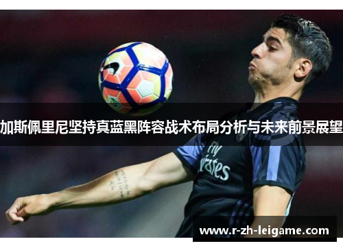 加斯佩里尼坚持真蓝黑阵容战术布局分析与未来前景展望 加斯佩里尼坚持真蓝黑阵容战术布局分析与未来前景展望