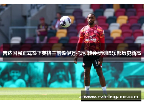 吉达国民正式签下英格兰前锋伊万托尼 转会费创俱乐部历史新高 吉达国民正式签下英格兰前锋伊万托尼 转会费创俱乐部历史新高