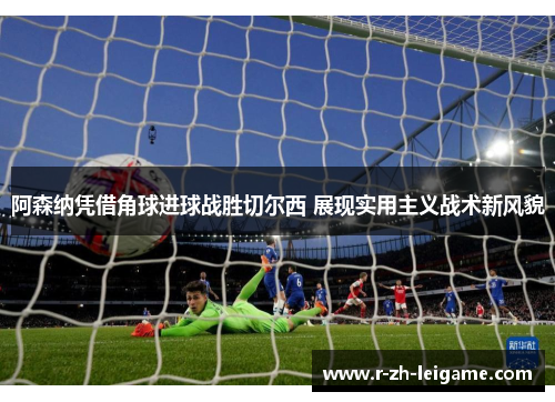 阿森纳凭借角球进球战胜切尔西 展现实用主义战术新风貌 阿森纳凭借角球进球战胜切尔西 展现实用主义战术新风貌