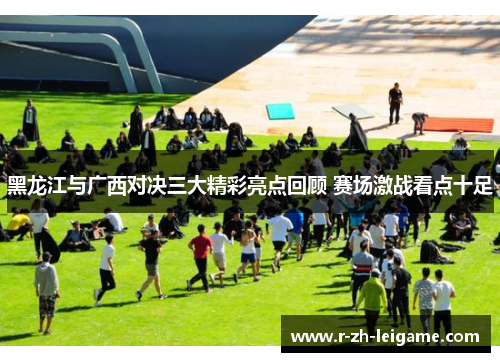 黑龙江与广西对决三大精彩亮点回顾 赛场激战看点十足 黑龙江与广西对决三大精彩亮点回顾 赛场激战看点十足