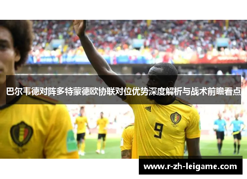 巴尔韦德对阵多特蒙德欧协联对位优势深度解析与战术前瞻看点 巴尔韦德对阵多特蒙德欧协联对位优势深度解析与战术前瞻看点